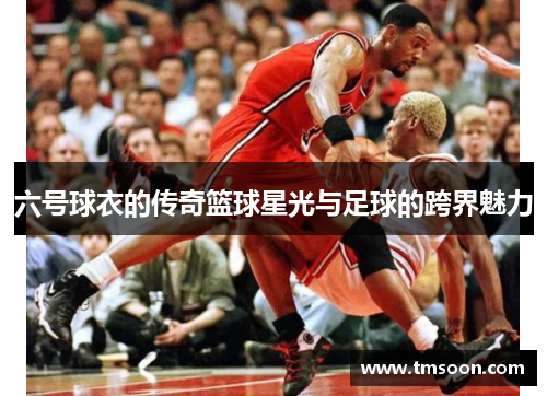 六号球衣的传奇篮球星光与足球的跨界魅力