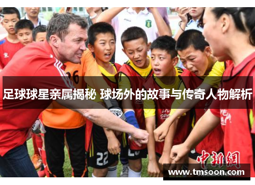 足球球星亲属揭秘 球场外的故事与传奇人物解析