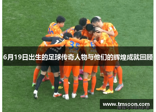 6月19日出生的足球传奇人物与他们的辉煌成就回顾