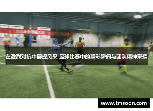 在激烈对抗中展现风采 足球比赛中的精彩瞬间与团队精神荣耀
