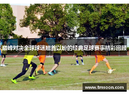 巅峰对决全球球迷翘首以盼的经典足球赛事精彩回顾