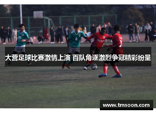 大营足球比赛激情上演 百队角逐激烈争冠精彩纷呈