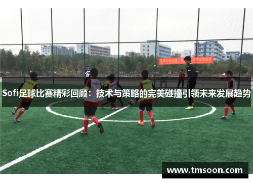 Sofi足球比赛精彩回顾：技术与策略的完美碰撞引领未来发展趋势